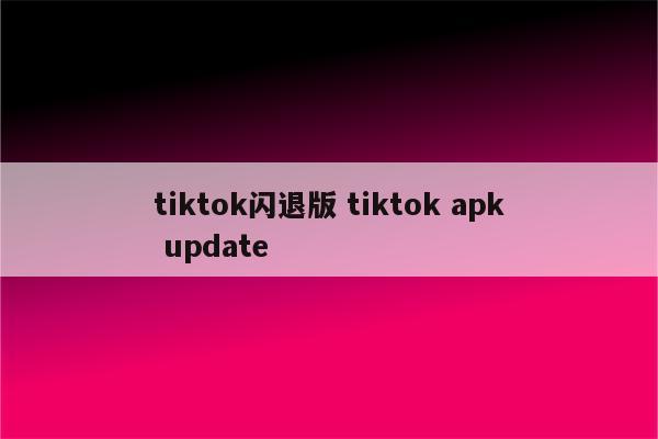 tiktok闪退版 tiktok apk update