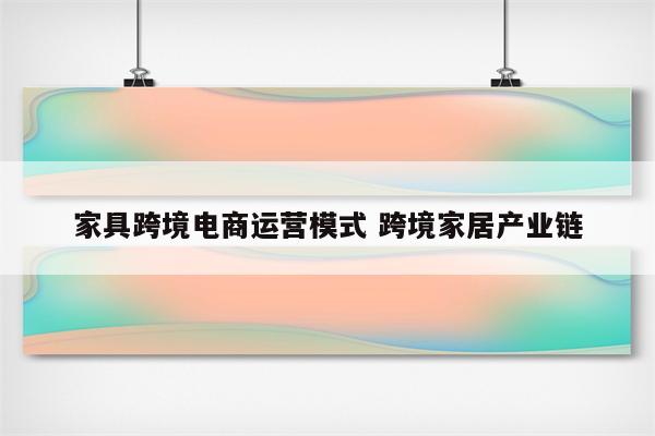 家具跨境电商运营模式 跨境家居产业链