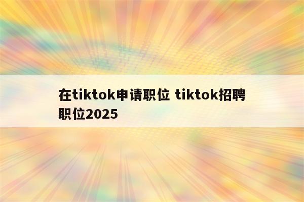在tiktok申请职位 tiktok招聘职位2025
