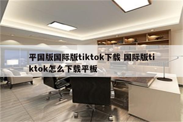 平国版国际版tiktok下载 国际版tiktok怎么下载平板