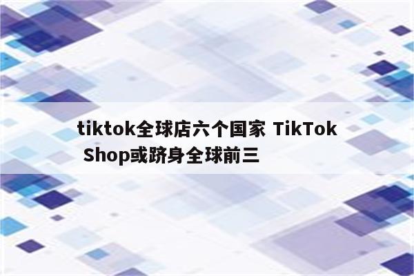 tiktok全球店六个国家 TikTok Shop或跻身全球前三
