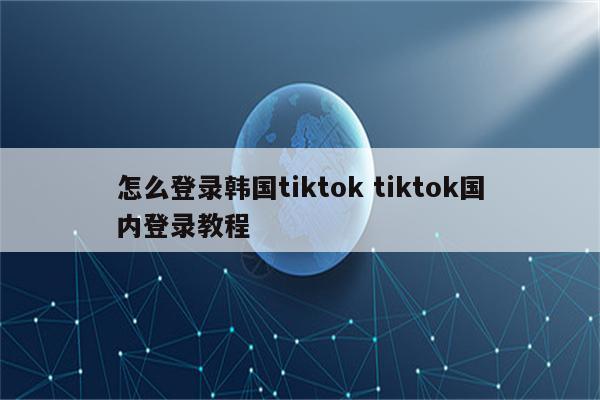 怎么登录韩国tiktok tiktok国内登录教程