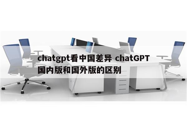 chatgpt看中国差异 chatGPT国内版和国外版的区别