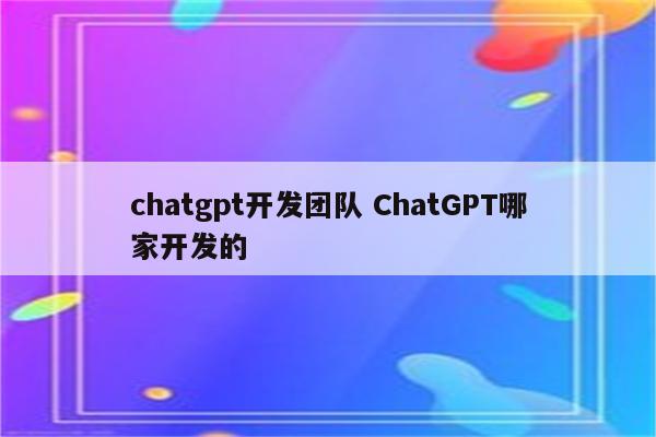 chatgpt开发团队 ChatGPT哪家开发的