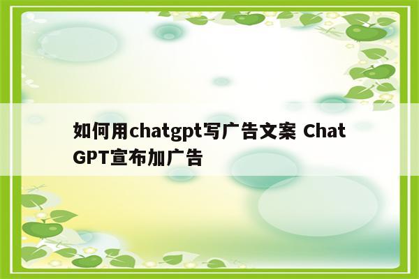 如何用chatgpt写广告文案 ChatGPT宣布加广告