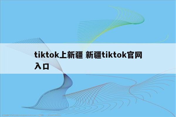 tiktok上新疆 新疆tiktok官网入口