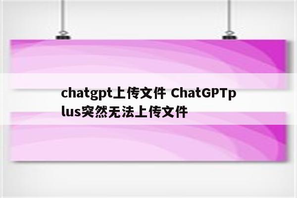 chatgpt上传文件 ChatGPTplus突然无法上传文件