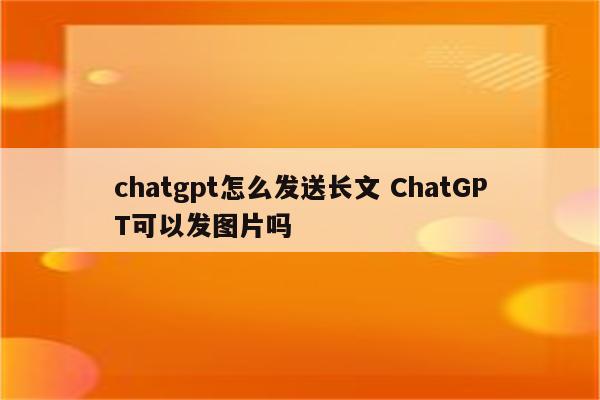 chatgpt怎么发送长文 ChatGPT可以发图片吗