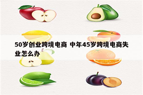50岁创业跨境电商 中年45岁跨境电商失业怎么办
