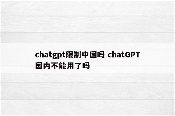 chatgpt限制中国吗 chatGPT国内不能用了吗