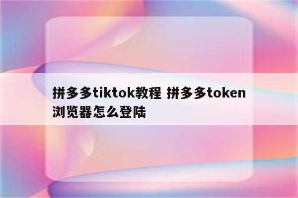 拼多多tiktok教程 拼多多token浏览器怎么登陆