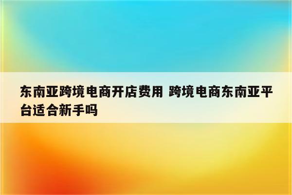 东南亚跨境电商开店费用 跨境电商东南亚平台适合新手吗