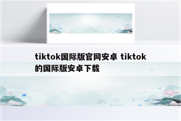 tiktok国际版官网安卓 tiktok的国际版安卓下载