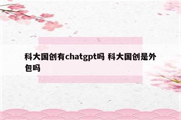 科大国创有chatgpt吗 科大国创是外包吗