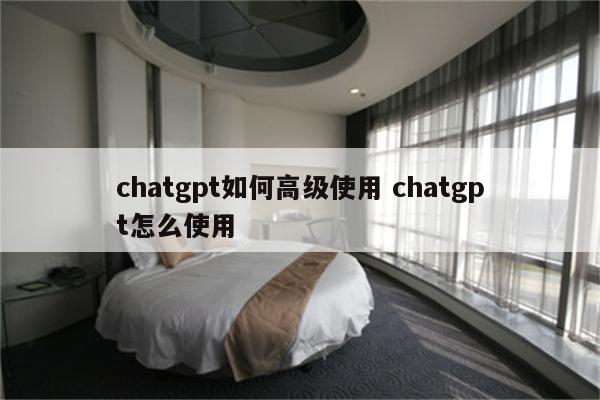 chatgpt如何高级使用 chatgpt怎么使用