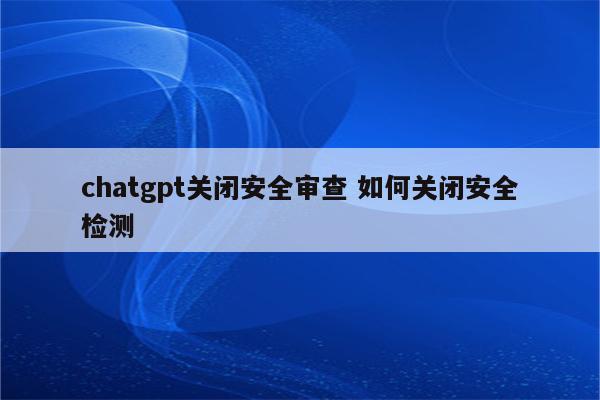 chatgpt关闭安全审查 如何关闭安全检测