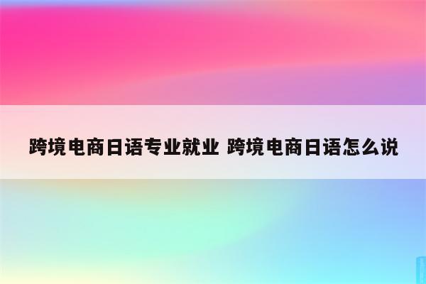 跨境电商日语专业就业 跨境电商日语怎么说