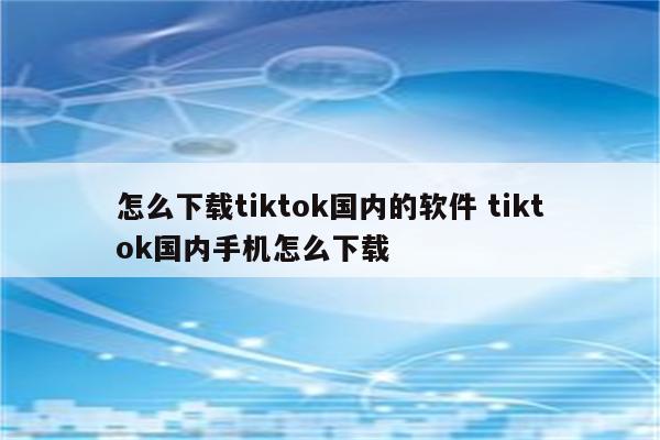 怎么下载tiktok国内的软件 tiktok国内手机怎么下载