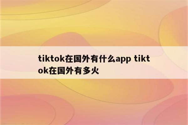tiktok在国外有什么app tiktok在国外有多火