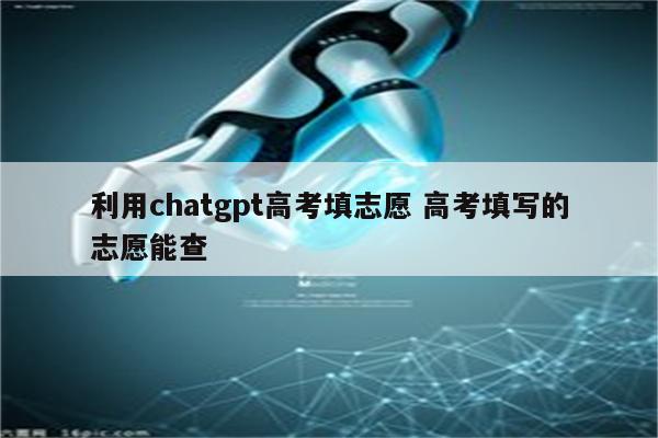 利用chatgpt高考填志愿 高考填写的志愿能查