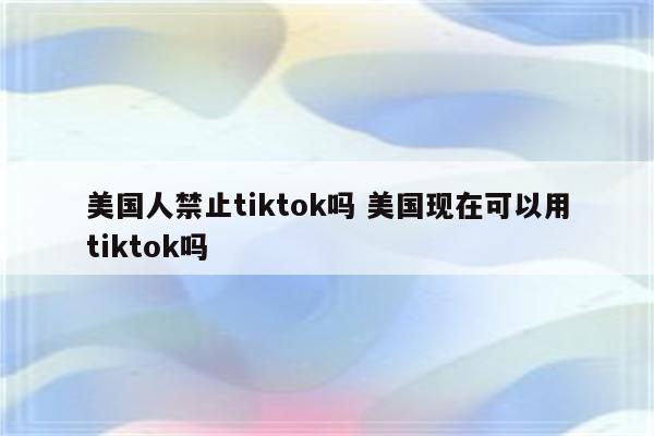 美国人禁止tiktok吗 美国现在可以用tiktok吗