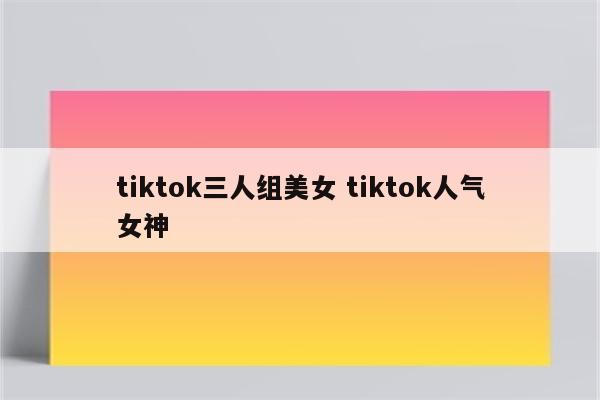 tiktok三人组美女 tiktok人气女神