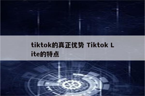 tiktok的真正优势 Tiktok Lite的特点