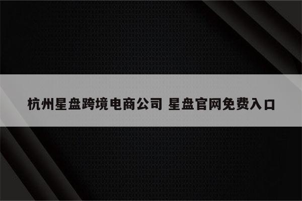 杭州星盘跨境电商公司 星盘官网免费入口