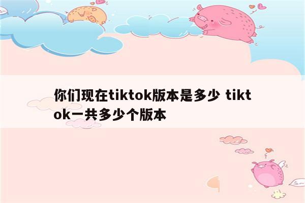 你们现在tiktok版本是多少 tiktok一共多少个版本