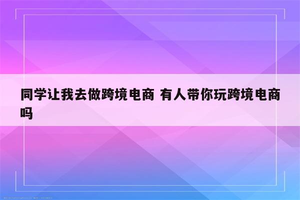 同学让我去做跨境电商 有人带你玩跨境电商吗