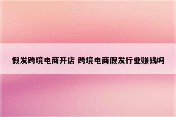 假发跨境电商开店 跨境电商假发行业赚钱吗