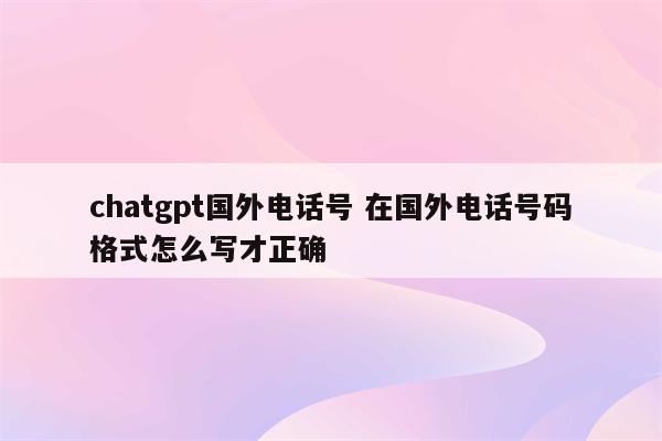chatgpt国外电话号 在国外电话号码格式怎么写才正确