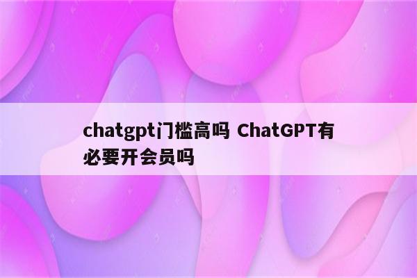 chatgpt门槛高吗 ChatGPT有必要开会员吗