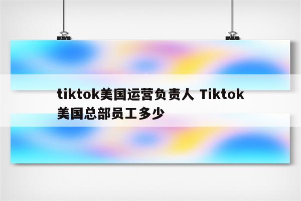 tiktok美国运营负责人 Tiktok美国总部员工多少