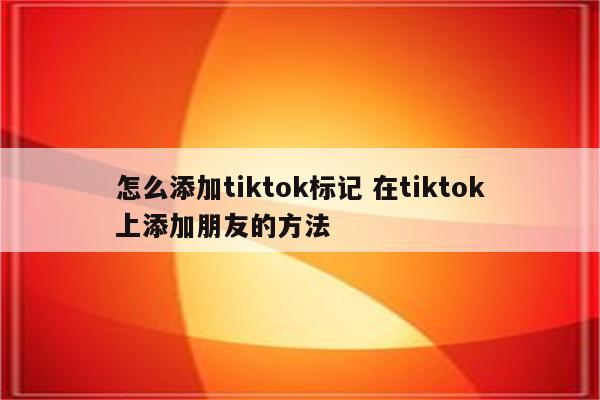 怎么添加tiktok标记 在tiktok上添加朋友的方法