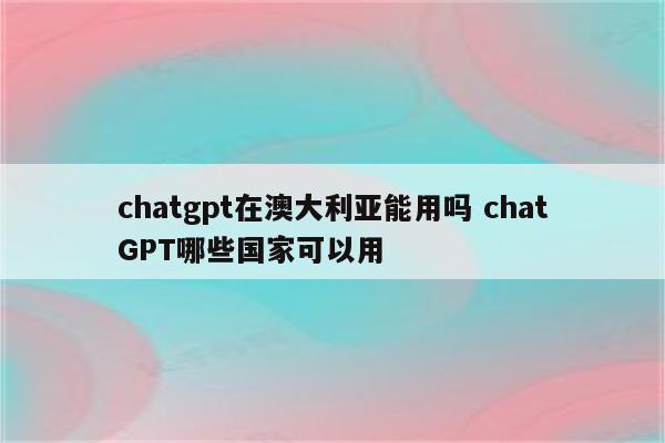 chatgpt在澳大利亚能用吗 chatGPT哪些国家可以用