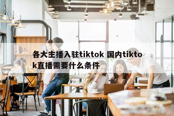 各大主播入驻tiktok 国内tiktok直播需要什么条件