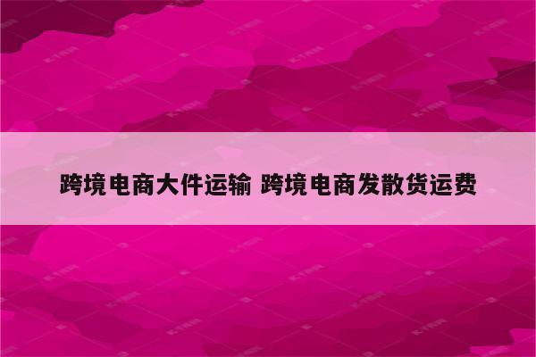 跨境电商大件运输 跨境电商发散货运费