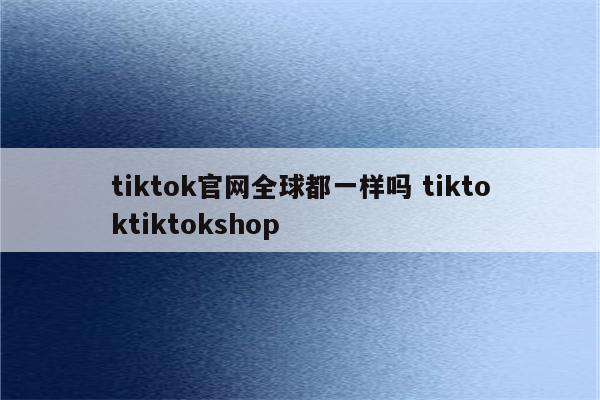 tiktok官网全球都一样吗 tiktoktiktokshop