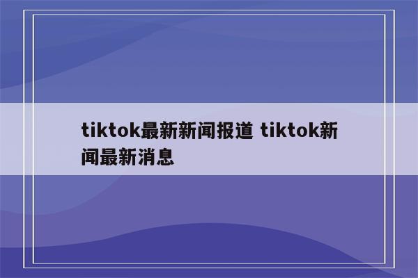 tiktok最新新闻报道 tiktok新闻最新消息