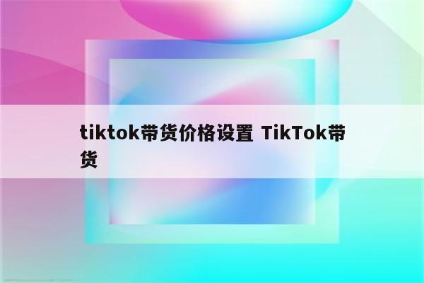 tiktok带货价格设置 TikTok带货