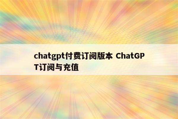 chatgpt付费订阅版本 ChatGPT订阅与充值