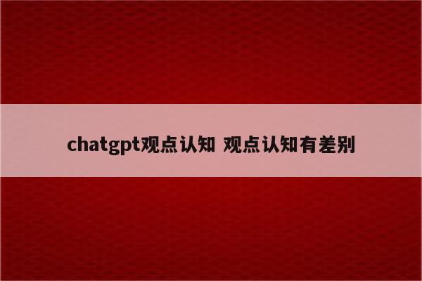 chatgpt观点认知 观点认知有差别