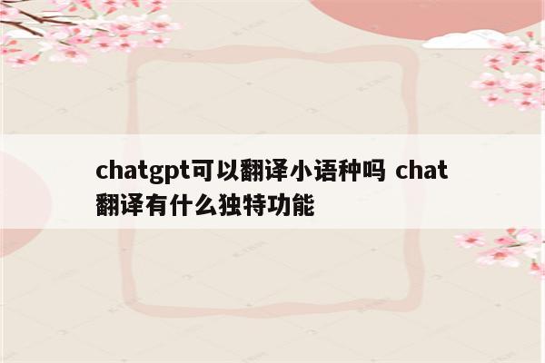 chatgpt可以翻译小语种吗 chat翻译有什么独特功能