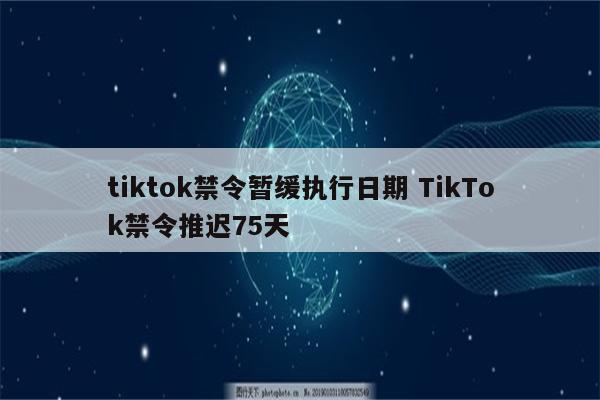 tiktok禁令暂缓执行日期 TikTok禁令推迟75天