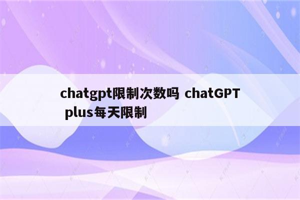 chatgpt限制次数吗 chatGPT plus每天限制