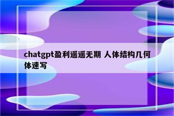 chatgpt盈利遥遥无期 人体结构几何体速写