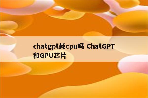 chatgpt耗cpu吗 ChatGPT和GPU芯片