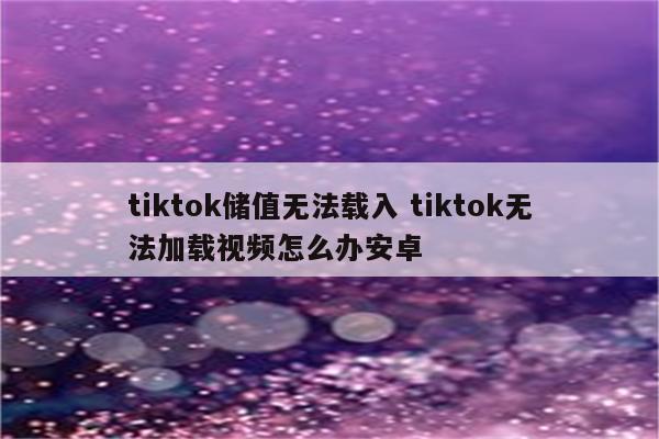 tiktok储值无法载入 tiktok无法加载视频怎么办安卓