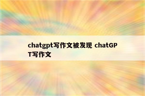 chatgpt写作文被发现 chatGPT写作文